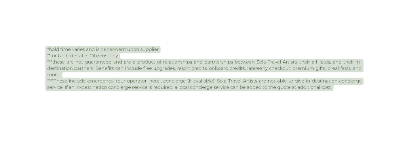 hold time varies and is dependent upon supplier for United States Citizens only these are not guaranteed and are a product of relationships and partnerships between Sola Travel Artists their affiliates and their in destination partners Benefits can include free upgrades resort credits onboard credits late early checkout premium gifts breakfasts and more These include emergency tour operator hotel concierge if available Sola Travel Artists are not able to give in destination concierge service If an in destination concierge service is required a local concierge service can be added to the quote at additional cost